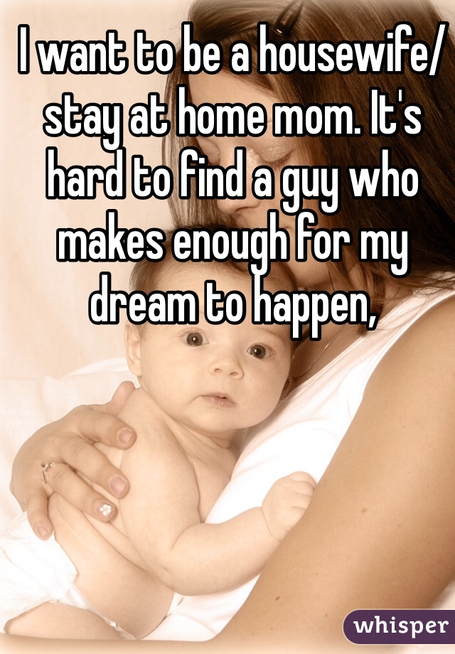 I want to be a housewife/stay at home mom. It's hard to find a guy who makes enough for my dream to happen,