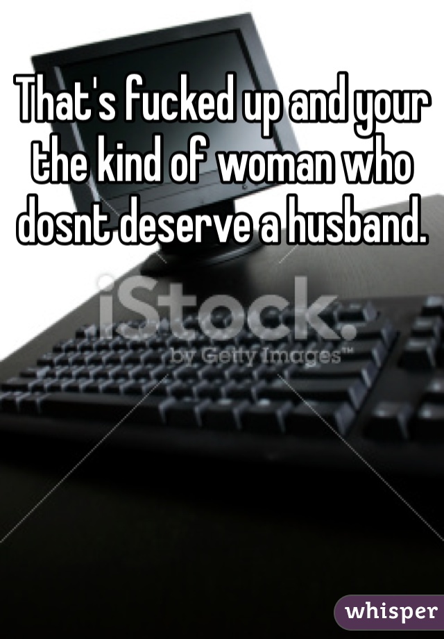 That's fucked up and your the kind of woman who dosnt deserve a husband. 