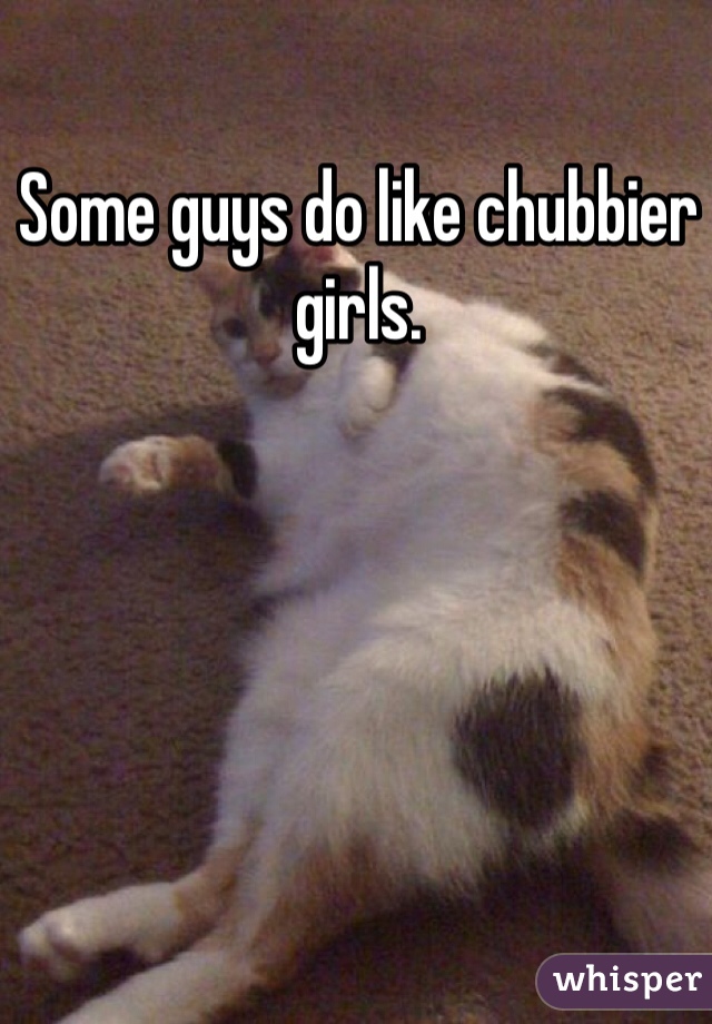 Some guys do like chubbier girls.
