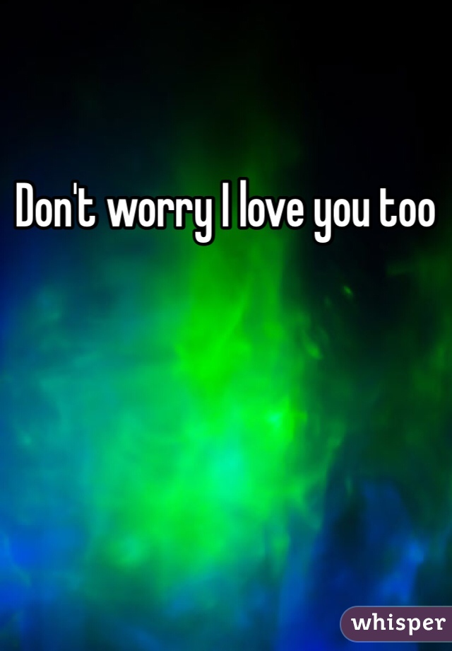 Don't worry I love you too
