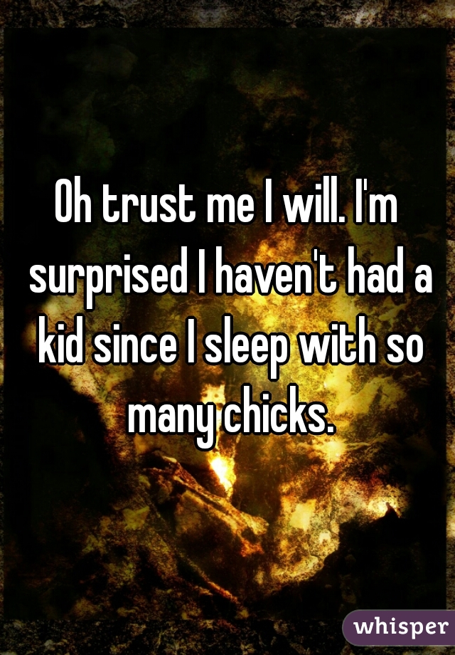 Oh trust me I will. I'm surprised I haven't had a kid since I sleep with so many chicks.