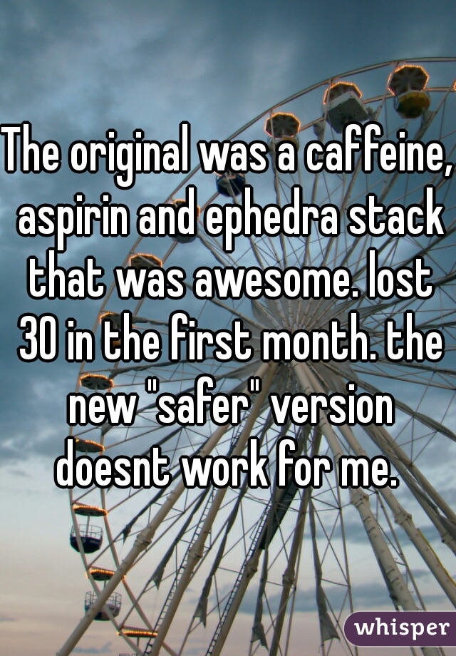 The original was a caffeine, aspirin and ephedra stack that was awesome. lost 30 in the first month. the new "safer" version doesnt work for me. 