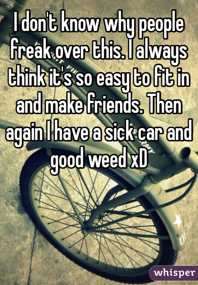 I don't know why people freak over this. I always think it's so easy to fit in and make friends. Then again I have a sick car and good weed xD 