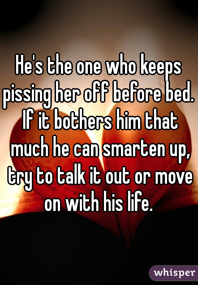 He's the one who keeps pissing her off before bed.  If it bothers him that much he can smarten up, try to talk it out or move on with his life. 