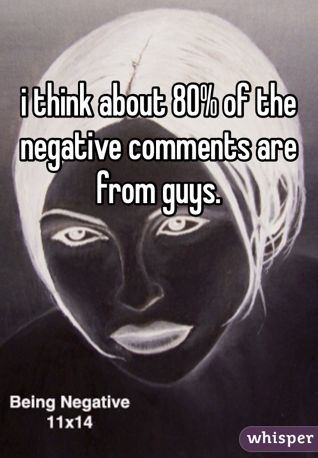 i think about 80% of the negative comments are from guys.