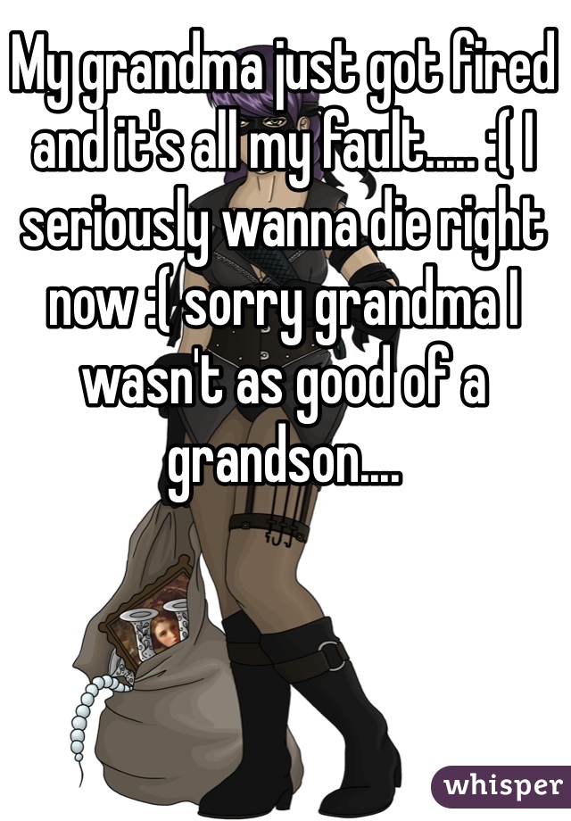 My grandma just got fired and it's all my fault..... :( I seriously wanna die right now :( sorry grandma I wasn't as good of a grandson....