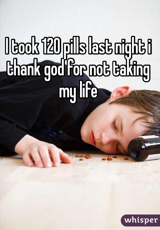 I took 120 pills last night i thank god for not taking my life 