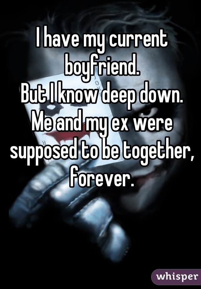 I have my current boyfriend.
But I know deep down.
Me and my ex were supposed to be together, forever.