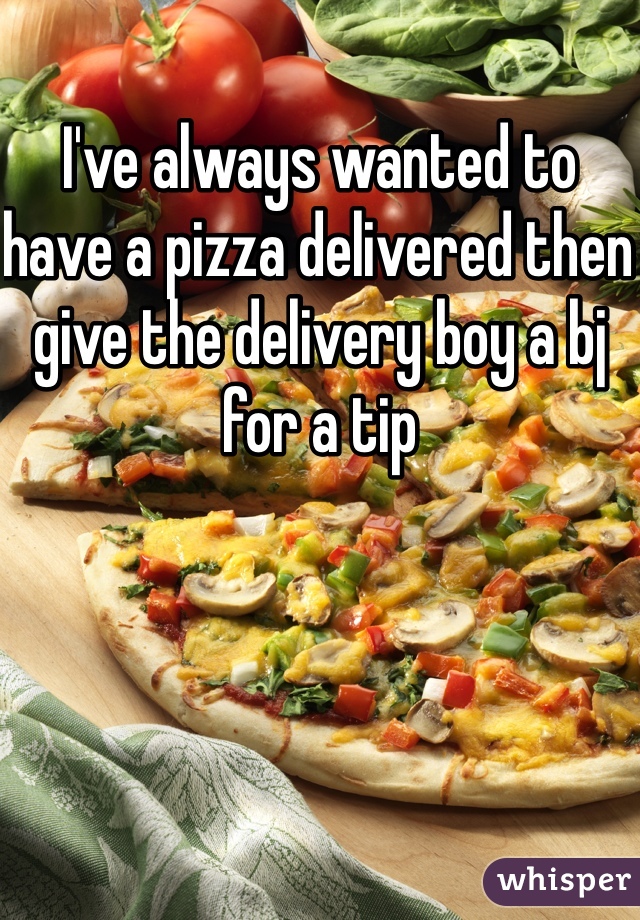 I've always wanted to have a pizza delivered then give the delivery boy a bj for a tip