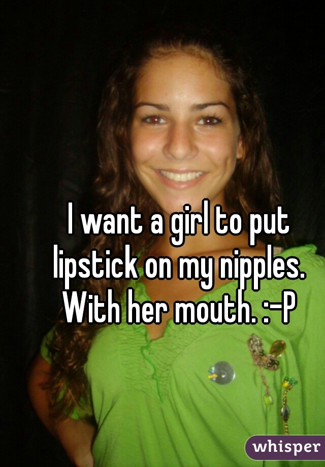 I want a girl to put 
lipstick on my nipples. 
With her mouth. :-P 