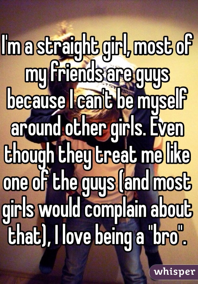 I'm a straight girl, most of my friends are guys because I can't be myself around other girls. Even though they treat me like one of the guys (and most girls would complain about that), I love being a "bro". 