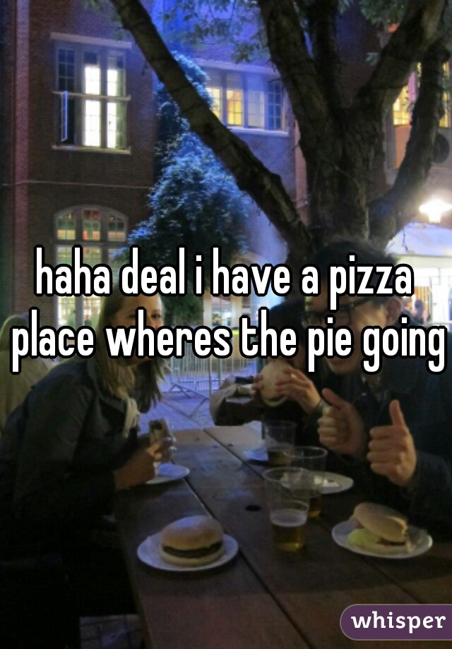 haha deal i have a pizza place wheres the pie going