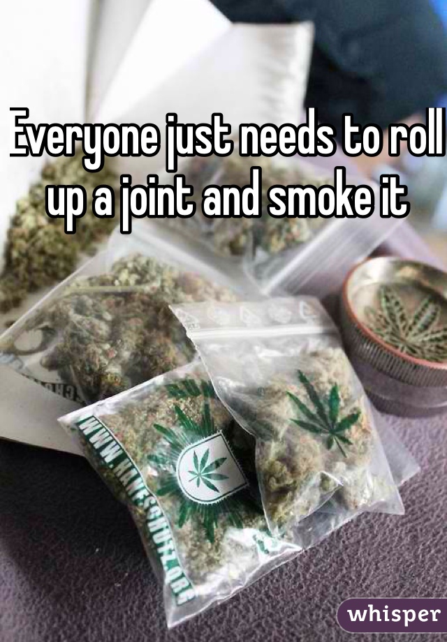 Everyone just needs to roll up a joint and smoke it