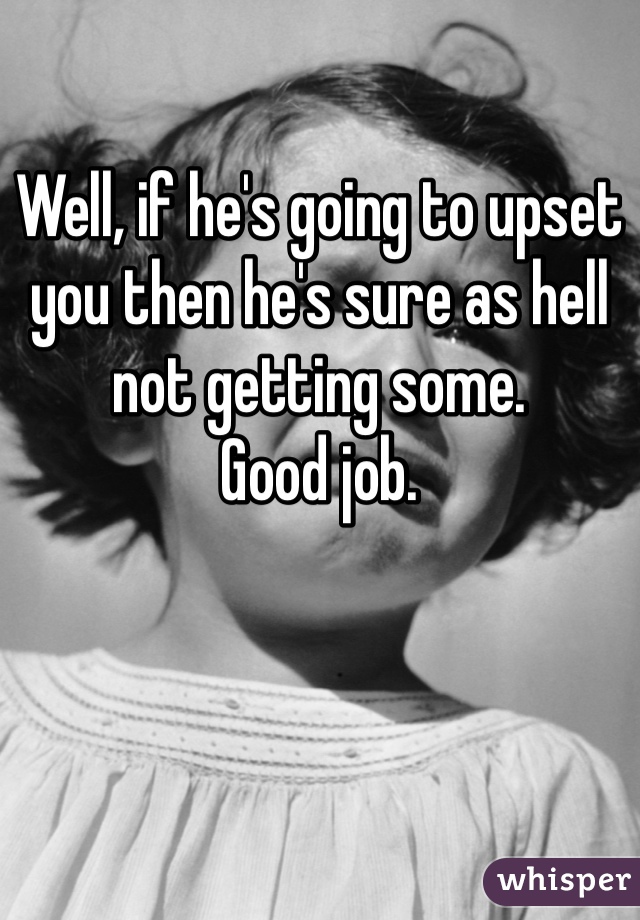 Well, if he's going to upset you then he's sure as hell not getting some. 
Good job.