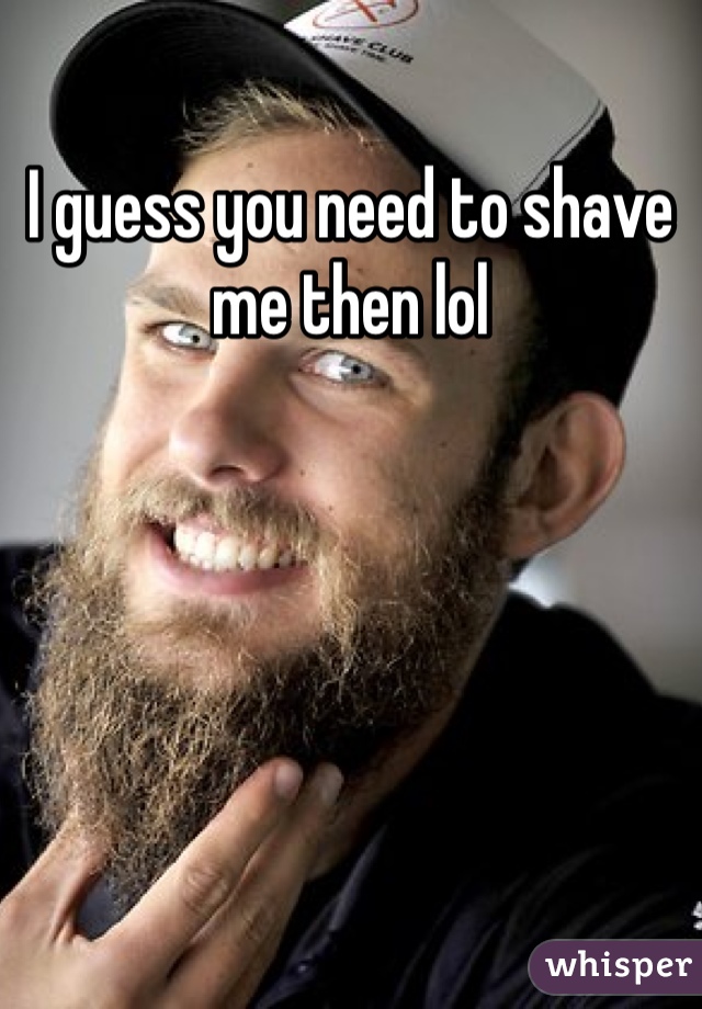I guess you need to shave me then lol 
