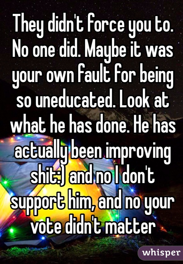 They didn't force you to. No one did. Maybe it was your own fault for being so uneducated. Look at what he has done. He has actually been improving shit:) and no I don't support him, and no your vote didn't matter