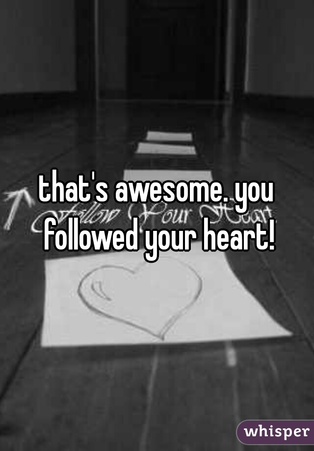 that's awesome. you followed your heart!