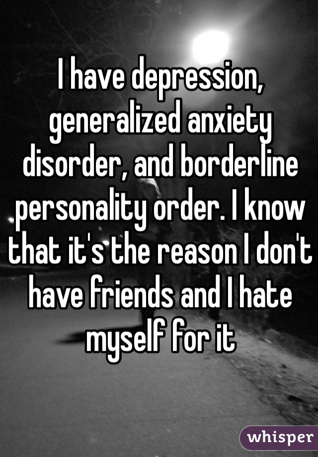 I have depression, generalized anxiety disorder, and borderline personality order. I know that it's the reason I don't have friends and I hate myself for it