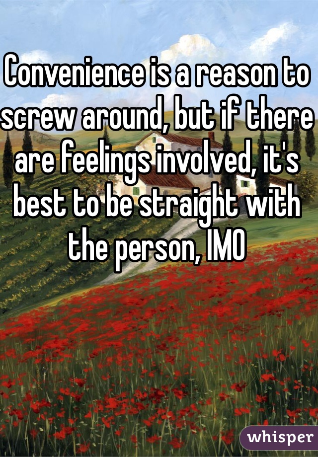 Convenience is a reason to screw around, but if there are feelings involved, it's best to be straight with the person, IMO