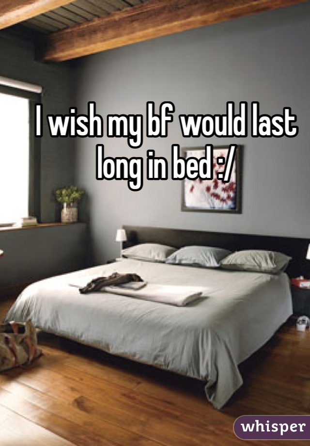 I wish my bf would last long in bed :/