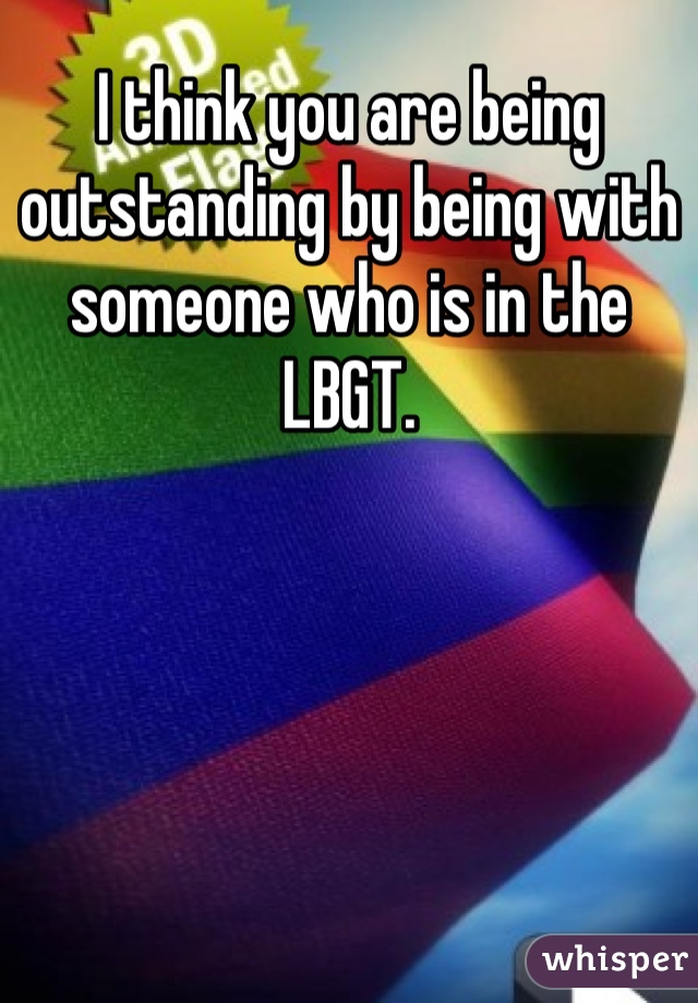 I think you are being outstanding by being with someone who is in the LBGT. 