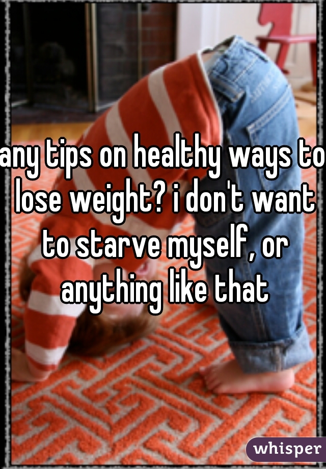 any tips on healthy ways to lose weight? i don't want to starve myself, or anything like that