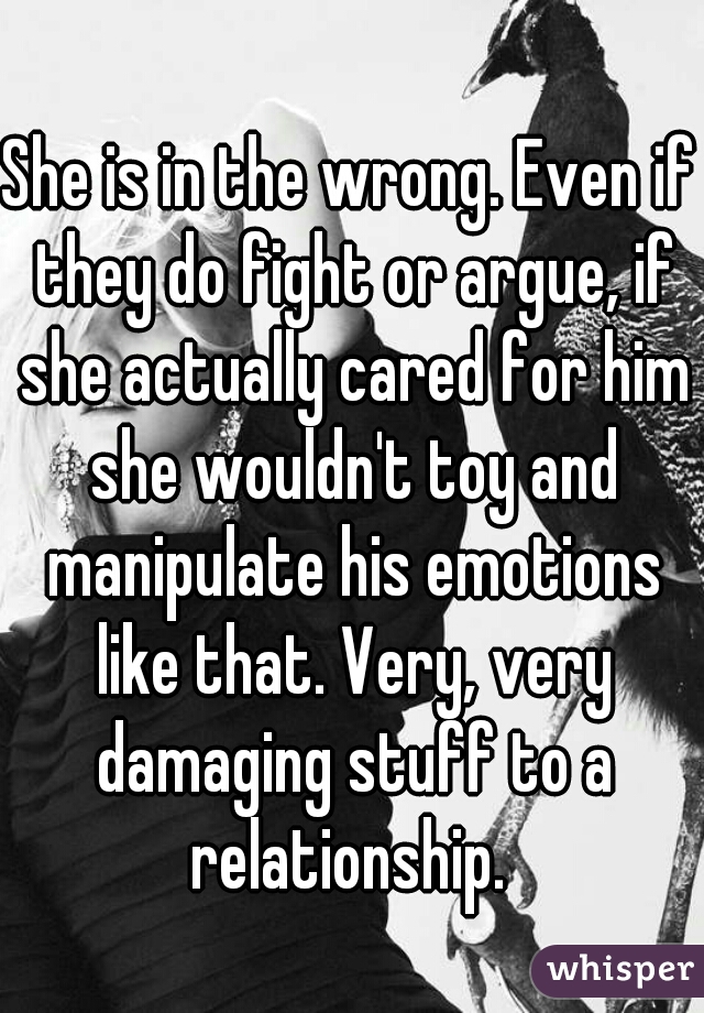 She is in the wrong. Even if they do fight or argue, if she actually cared for him she wouldn't toy and manipulate his emotions like that. Very, very damaging stuff to a relationship. 