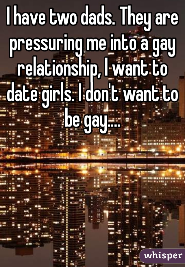 I have two dads. They are pressuring me into a gay relationship, I want to date girls. I don't want to be gay.... 