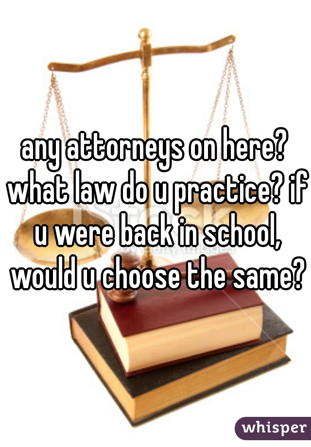 any attorneys on here? what law do u practice? if u were back in school, would u choose the same?