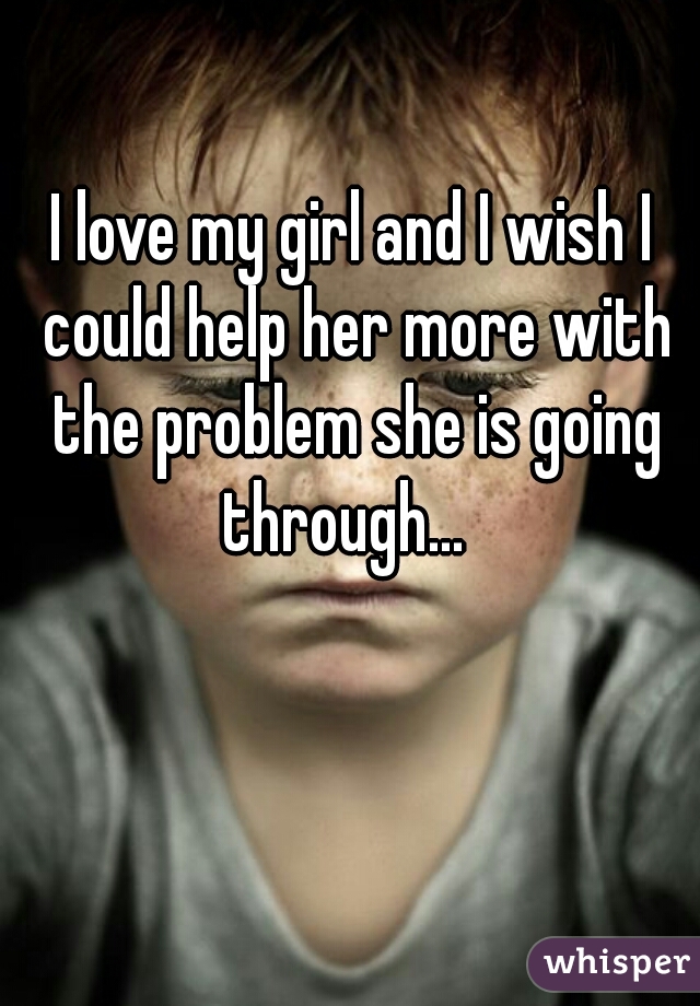 I love my girl and I wish I could help her more with the problem she is going through...  