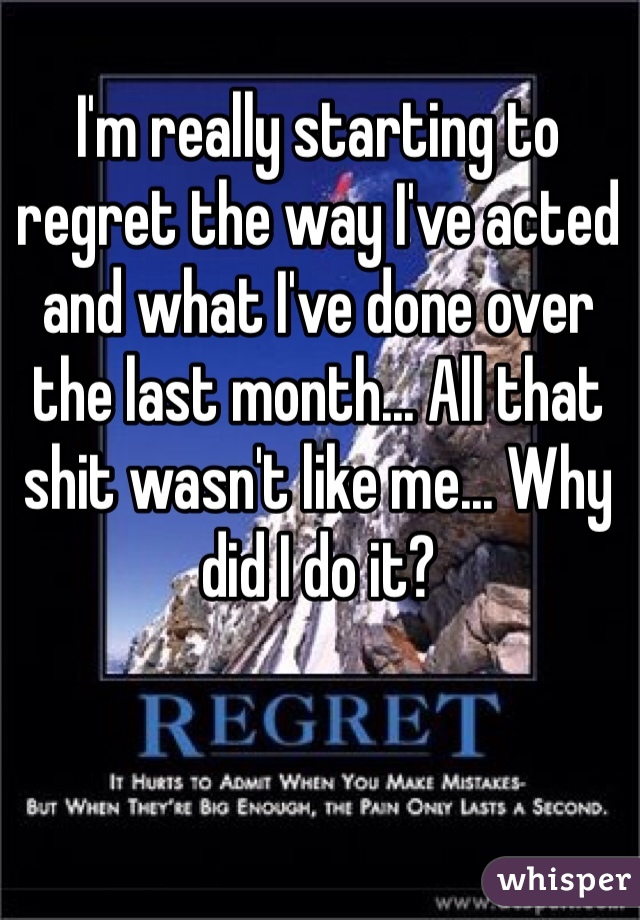 I'm really starting to regret the way I've acted and what I've done over the last month... All that shit wasn't like me... Why did I do it?