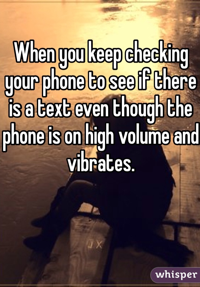 When you keep checking your phone to see if there is a text even though the phone is on high volume and vibrates.