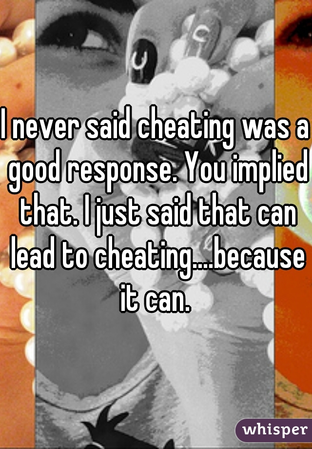 I never said cheating was a good response. You implied that. I just said that can lead to cheating....because it can. 