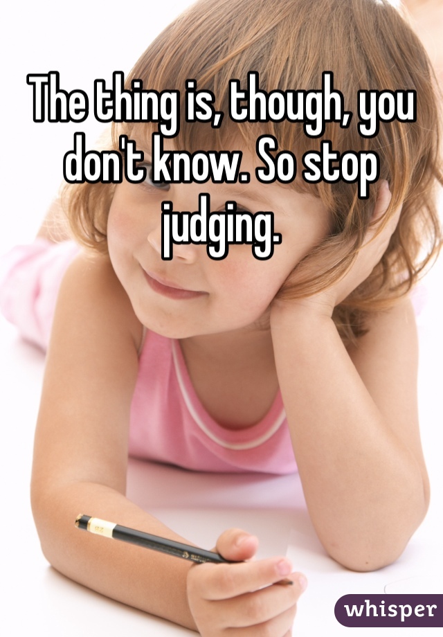 The thing is, though, you don't know. So stop judging.