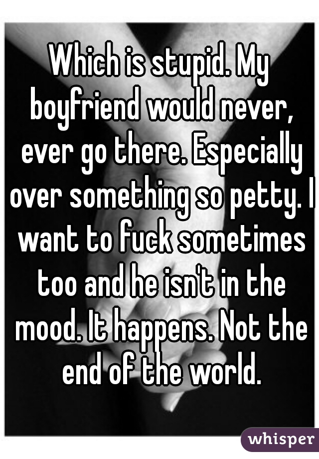 Which is stupid. My boyfriend would never, ever go there. Especially over something so petty. I want to fuck sometimes too and he isn't in the mood. It happens. Not the end of the world.