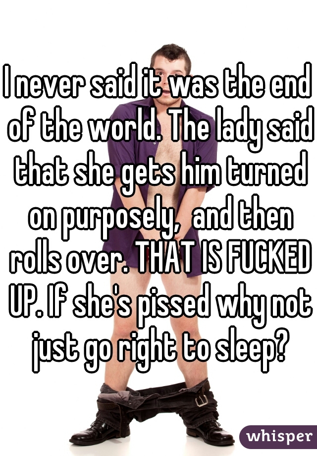 I never said it was the end of the world. The lady said that she gets him turned on purposely,  and then rolls over. THAT IS FUCKED UP. If she's pissed why not just go right to sleep?