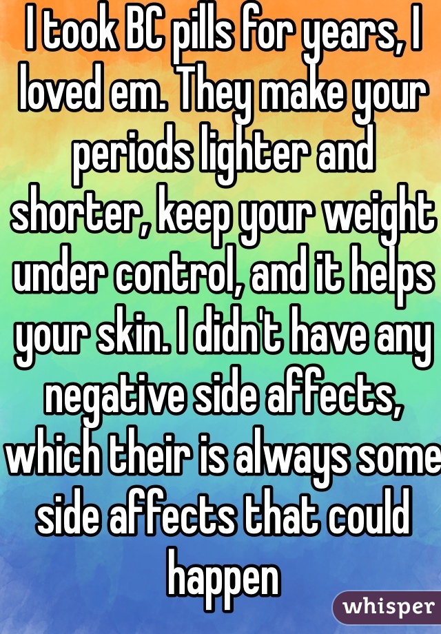 I took BC pills for years, I loved em. They make your periods lighter and shorter, keep your weight under control, and it helps your skin. I didn't have any negative side affects, which their is always some side affects that could happen