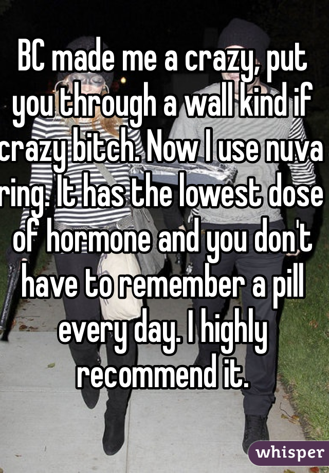 BC made me a crazy, put you through a wall kind if crazy bitch. Now I use nuva ring. It has the lowest dose of hormone and you don't have to remember a pill every day. I highly recommend it. 
