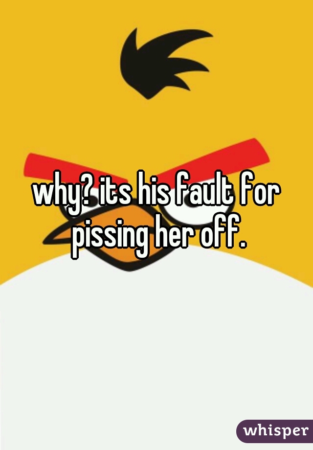 why? its his fault for pissing her off.