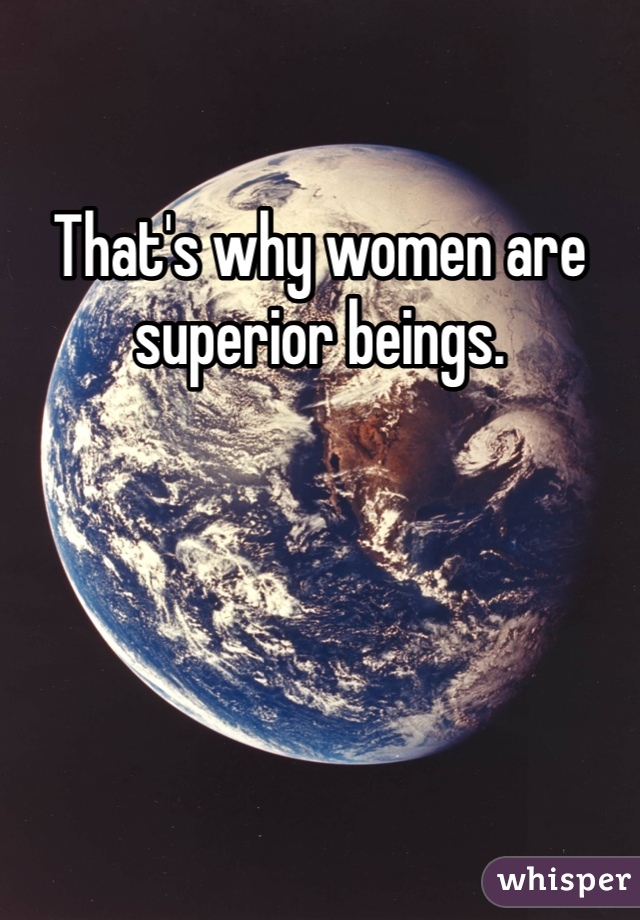 That's why women are superior beings. 