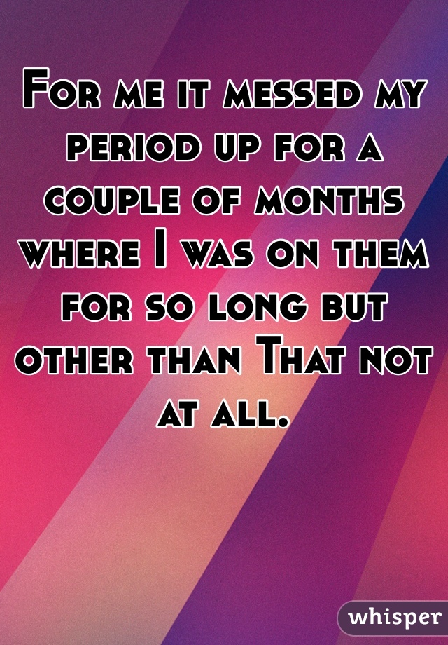 For me it messed my period up for a couple of months where I was on them for so long but other than That not at all.