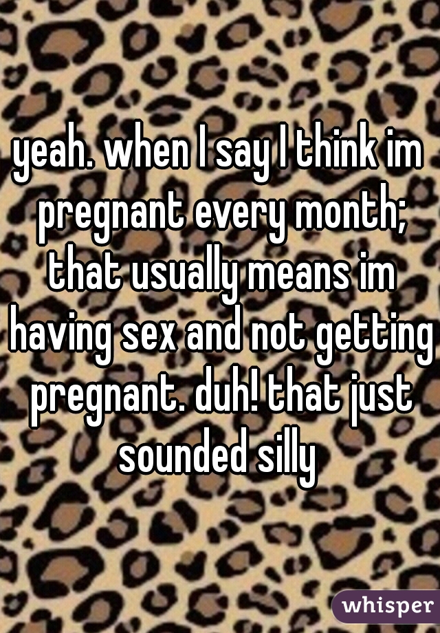 yeah. when I say I think im pregnant every month; that usually means im having sex and not getting pregnant. duh! that just sounded silly 
