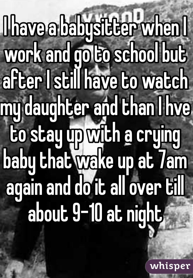 I have a babysitter when I work and go to school but after I still have to watch my daughter and than I hve to stay up with a crying baby that wake up at 7am again and do it all over till about 9-10 at night