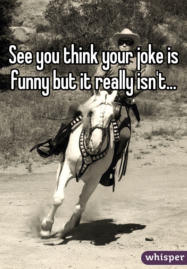 See you think your joke is funny but it really isn't...