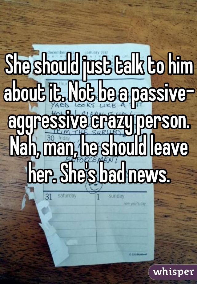 She should just talk to him about it. Not be a passive-aggressive crazy person. Nah, man, he should leave her. She's bad news. 