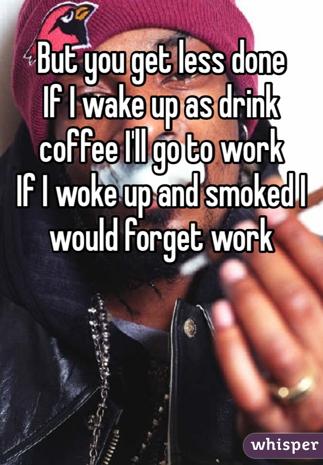 But you get less done 
If I wake up as drink coffee I'll go to work
If I woke up and smoked I would forget work