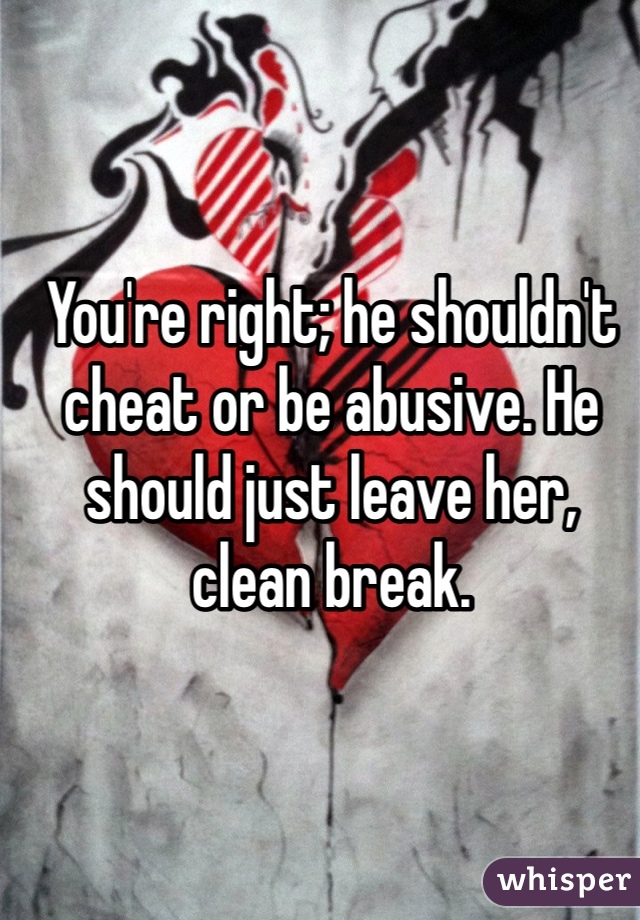 You're right; he shouldn't cheat or be abusive. He should just leave her, clean break. 