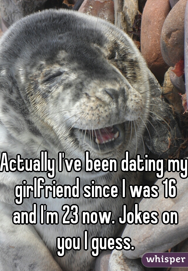 Actually I've been dating my girlfriend since I was 16 and I'm 23 now. Jokes on you I guess.