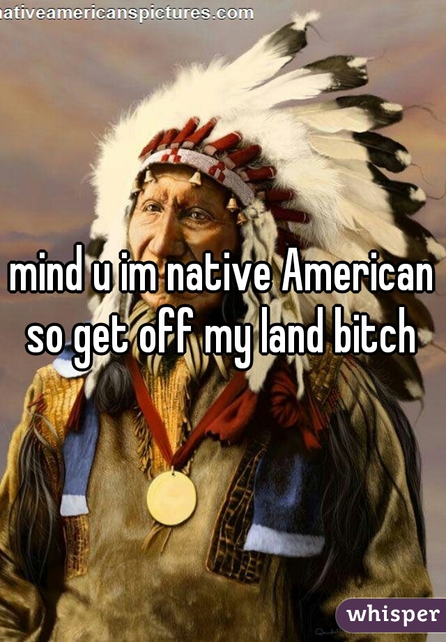 mind u im native American so get off my land bitch 