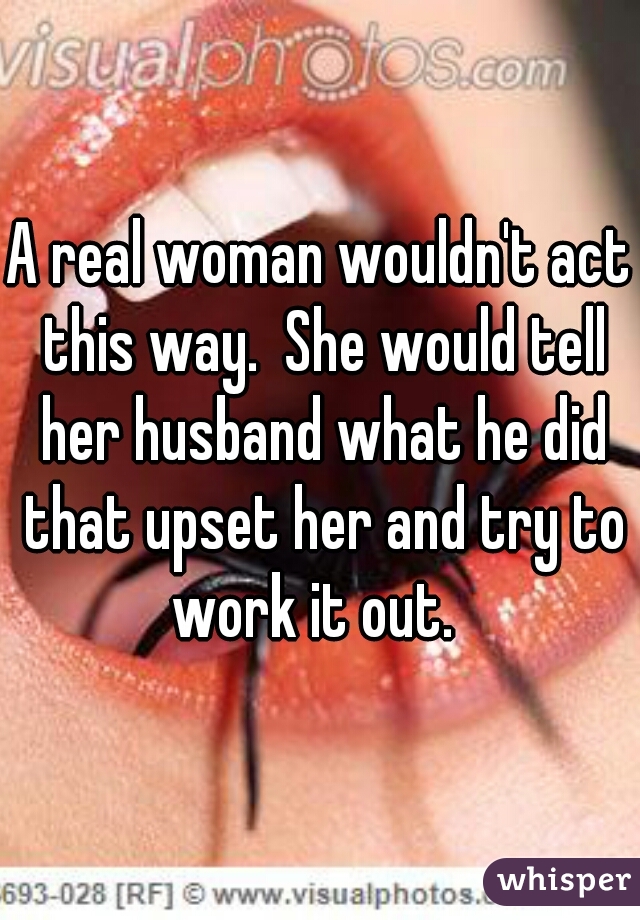 A real woman wouldn't act this way.  She would tell her husband what he did that upset her and try to work it out.  